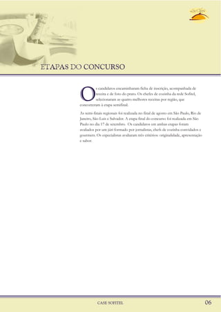 ETAPAS DO CONCURSO
CASE SOFITEL 06
O
s candidatos encaminharam ficha de inscrição, acompanhada de
receita e de foto do prato. Os chefes de cozinha da rede Sofitel,
selecionaram as quatro melhores receitas por região, que
concorreram à etapa semifinal.
As semi-finais regionais foi realizada no final de agosto em São Paulo, Rio de
Janeiro, São Luis e Salvador. A etapa final do concurso foi realizada em São
Paulo no dia 17 de setembro. Os candidatos em ambas etapas foram
avaliados por um júri formado por jornalistas, chefs de cozinha convidados e
gourmets. Os especialistas avaliaram três critérios: originalidade, apresentação
e sabor.
 