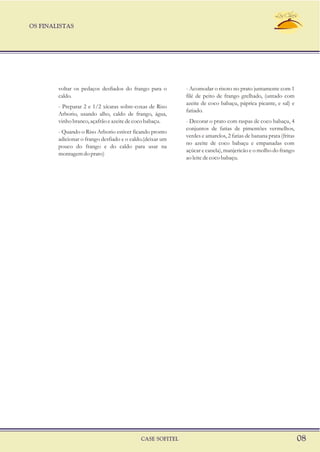 OS FINALISTAS
CASE SOFITEL 08
voltar os pedaços desfiados do frango para o - Acomodar o risoto no prato juntamente com 1
caldo. filé de peito de frango grelhado, (untado com
azeite de coco babaçu, páprica picante, e sal) e
- Preparar 2 e 1/2 xícaras sobre-coxas de Riso
fatiado.
Arborio, usando alho, caldo de frango, água,
vinhobranco,açafrãoeazeitedecocobabaçu. - Decorar o prato com raspas de coco babaçu, 4
conjuntos de fatias de pimentões vermelhos,
- Quando o Riso Arborio estiver ficando pronto
verdes e amarelos, 2 fatias de banana prata (fritas
adicionar o frango desfiado e o caldo.(deixar um
no azeite de coco babaçu e empanadas com
pouco do frango e do caldo para usar na
açúcar e canela), manjericão e o molho do frango
montagemdoprato)
aoleitedecocobabaçu.
 