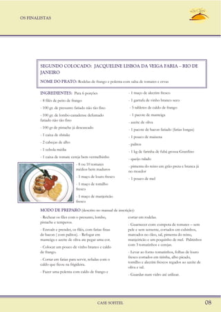 SEGUNDO COLOCADO: JACQUELINE LISBOA DA VEIGA FARIA – RIO DE
JANEIRO
NOME DO PRATO: Rodelas de frango e polenta com salsa de tomates e ervas
INGREDIENTES: - 1 maço de alecrim frescoPara 6 porções
- 1 garrafa de vinho branco seco- 8 filés de peito de frango
- 5 tabletes de caldo de frango- 100 gr. de presunto fatiado não tão fino
- 1 pacote de manteiga- 100 gr. de lombo canadense defumado
fatiado não tão fino - azeite de oliva
- 100 gr de pistache já descascado - 1 pacote de bacon fatiado (fatias longas)
- 1 caixa de shitake - 1 pouco de maisena
- 2 cabeças de alho - palitos
- 1 cebola média - 1 kg de farinha de fubá grossa Granfino
- 1 caixa de tomate cereja bem vermelhinho - queijo ralado
- 8 ou 10 tomates - pimenta do reino em grão preta e branca já
médios bem maduros no moedor
- 1 maço de louro fresco - 1 pouco de mel
- 1 maço de tomilho
fresco
- 1 maço de manjericão
fresco
OS FINALISTAS
CASE SOFITEL 08
- Rechear os files com o presunto, lombo, cortar em rodelas.
pistache e temperos.
- Guarnecer com: compota de tomates – sem
- Enroalr e prender, os filés, com fatias finas pele e sem semente, cortados em cubinhos,
de bacon ( com palitos). - Refogar em marcados no óleo, sal, pimenta do reino,
manteiga e azeite de oliva ate pegar uma cor. manjeiricão e um poquinho de mel. Palitinhos
com 3 tomatinhos e cerejas.
- Colocar um pouco de vinho branco e caldo
de frango. - Levar ao forno tomatinhos, folhas de louro
fresco cortados em tirinha, alho picado,
- Cortar em fatias para servir, refadas com o
tomilho e alecrim frescos regados ao azeite de
caldo que ficou na frigideira.
oliva e sal.
- Fazer uma polenta com caldo de frango e
- Guardar num vidro até utilizar.
MODO DE PREPARO (descrito no manual de inscrição):
 
