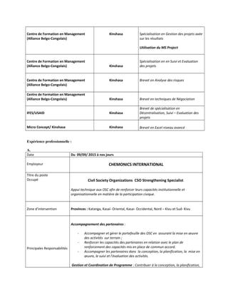 Centre de Formation en Management
(Alliance Belgo-Congolais)
Kinshasa Spécialisation en Gestion des projets axée
sur les résultats
Utilisation du MS Project
Centre de Formation en Management
(Alliance Belgo-Congolais) Kinshasa
Spécialisation en en Suivi et Evaluation
des projets
Centre de Formation en Management
(Alliance Belgo-Congolais)
Kinshasa Brevet en Analyse des risques
Centre de Formation en Management
(Alliance Belgo-Congolais) Kinshasa Brevet en techniques de Négociation
IFES/USAID Kinshasa
Brevet de spécialisation en
Décentralisation, Suivi – Evaluation des
projets
Micro Concept/ Kinshasa Kinshasa Brevet en Excel niveau avancé
Expérience professionnelle :
A.
Date Du 09/09/ 2015 à nos jours
Employeur CHEMONICS INTERNATIONAL
Titre du poste
Occupé Civil Society Organizations CSO Strengthening Specialist
Appui technique aux OSC afin de renforcer leurs capacités institutionnelle et
organisationnelle en matière de la participation civique.
Zone d’intervention Provinces : Katanga, Kasaï- Oriental, Kasai- Occidental, Nord – Kivu et Sud- Kivu
Principales Responsabilités
Accompagnement des partenaires :
- Accompagner et gérer le portefeuille des OSC en assurant la mise en œuvre
des activités sur terrain ;
- Renforcer les capacités des partenaires en relation avec le plan de
renforcement des capacités mis en place de commun accord.
- Accompagner les partenaires dans la conception, la planification, la mise en
œuvre, le suivi et l’évaluation des activités.
Gestion et Coordination de Programme : Contribuer à la conception, la planification,
 