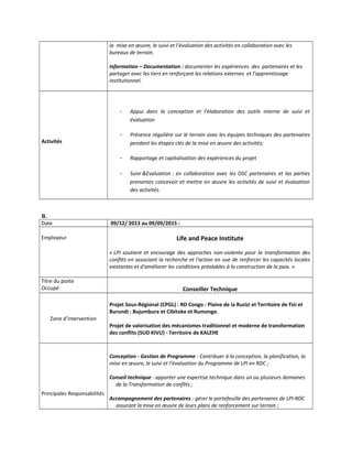 la mise en œuvre, le suivi et l’évaluation des activités en collaboration avec les
bureaux de terrain.
Information – Documentation : documenter les expériences des partenaires et les
partager avec les tiers en renforçant les relations externes et l’apprentissage
institutionnel.
Activités
- Appui dans la conception et l’élaboration des outils interne de suivi et
évaluation
- Présence régulière sur le terrain avec les équipes techniques des partenaires
pendant les étapes clés de la mise en œuvre des activités;
- Rapportage et capitalisation des expériences du projet
- Suivi &Evaluation : en collaboration avec les OSC partenaires et las parties
prenantes concevoir et mettre en œuvre les activités de suivi et évaluation
des activités.
B.
Date 09/12/ 2013 au 09/09/2015 :
Employeur Life and Peace Institute
« LPI soutient et encourage des approches non-violente pour la transformation des
conflits en associant la recherche et l'action en vue de renforcer les capacités locales
existantes et d'améliorer les conditions préalables à la construction de la paix. »
Titre du poste
Occupé Conseiller Technique
Zone d’intervention
Projet Sous-Régional (CPGL) : RD Congo : Plaine de la Ruzizi et Territoire de Fizi et
Burundi : Bujumbura et Cibitoke et Rumonge.
Projet de valorisation des mécanismes traditionnel et moderne de transformation
des conflits (SUD KIVU) - Territoire de KALEHE
Principales Responsabilités
Conception - Gestion de Programme : Contribuer à la conception, la planification, la
mise en œuvre, le suivi et l’évaluation du Programme de LPI en RDC ;
Conseil technique : apporter une expertise technique dans un ou plusieurs domaines
de la Transformation de conflits ;
Accompagnement des partenaires : gérer le portefeuille des partenaires de LPI-RDC
assurant la mise en œuvre de leurs plans de renforcement sur terrain ;
 