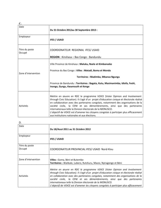 C.
Date
Du 31 Octobre 2012au 30 Septembre 2013 :
Employeur
IFES / USAID
Titre du poste
Occupé
COORDONATEUR REGIONAL IFES/ USAID
REGION : Kinshasa – Bas Congo - Bandundu
Zone d’intervention
Ville Province de Kinshasa : Maluku, Nsele et Kimbanseke
Province du Bas Congo : Villes : Matadi, Boma et Monda
Territoires : Madimba, Mbanza Ngungu
Province de Bandundu : Territoires : Bagata, Kutu, Masimanimba, Idiofa, Feshi,
Inongo, Gungu, Kwamouth et Kenge
Activités
Mettre en œuvre en RDC le programme VOICE (Voter Opinion and Involvement
through Civic Education). Il s’agit d’un projet d’éducation civique et électorale réalisé
en collaboration avec des partenaires congolais, notamment des organisations de la
société civile, la CENI et ses démembrements, ainsi que des partenaires
internationaux telle la Division électorale de la MONUSCO.
L’objectif de VOICE est d’amener les citoyens congolais à participer plus efficacement
aux institutions nationales et aux élections.
D.
Date
Du 18/Aout 2011 au 31 Octobre 2012
Employeur
IFES / USAID
Titre du poste
Occupé COORDONATEUR PROVINCIAL IFES/ USAID Nord-Kivu
Zone d’intervention Villes : Goma, Béni et Butembo
Territoires : Walikale, Lubero, Rutshuru, Masisi, Nyiragongo et Béni
Activités
Mettre en œuvre en RDC le programme VOICE (Voter Opinion and Involvement
through Civic Education). Il s’agit d’un projet d’éducation civique et électorale réalisé
en collaboration avec des partenaires congolais, notamment des organisations de la
société civile, la CENI et ses démembrements, ainsi que des partenaires
internationaux telle la Division électorale de la MONUSCO.
L’objectif de VOICE est d’amener les citoyens congolais à participer plus efficacement
 