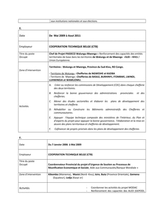 aux institutions nationales et aux élections.
E.
Date De Mai 2009 à Aout 2011
Employeur COOPERATION TECHNIQUE BELGE (CTB)
Titre du poste
Occupé
Chef de Projet PAIDECO Walungu-Mwenga « Renforcement des capacités des entités
territoriales de base dans les territoires de Walungu et de Mwenga »SUD – KIVU /
Union Européenne.
Zone d’intervention
Territoires : Walungu et Mwenga, Province du Sud-Kivu, RD Congo.
- Territoire de Walungu : Chefferies de NGWESHE et KAZIBA
- Territoire de Mwenga : Chefferies de BASILE, BURHINYI, ITOMBWE, LWINDI,
LUHWINDJA et WAMUZIMU.
Activités
A. Créer ou renforcer les commissions de Développement (CDC) dans chaque chefferie
des deux territoires.
B. Renforcer la bonne gouvernance des administrations provinciales et des
chefferies.
C. Mener des études sectorielles et élaborer les plans de développement des
territoires et chefferie.
D. Réhabiliter ou Construire les Bâtiments administratifs des Chefferies et
communautaires.
E. Appuyer l’équipe technique composée des ministères de l’Intérieur, du Plan et
d’experts du projet pour appuyer la bonne gouvernance, l’élaboration et la mise en
œuvre des plans territoriaux et chefferies de développement.
F. Cofinancer de projets priorisés dans les plans de développement des chefferies
F.
Date Du 7 Janvier 2006 à Mai 2009
Employeur COOPERATION TECHNIQUE BELGE (CTB)
Titre du poste
Occupé Coordonnateur Provincial du projet d’Urgence de Soutien au Processus de
Réunification Economique et Sociale Aide aux Communautés/Banque Mondiale »
Zone d’intervention Kibombo (Maniema), Masisi (Nord- Kivu), Isiro, Buta (Province Orientale), Gemena
(Equateur), Lodja (Kasaï or)
Activités - Coordonner les activités du projet MODAC
- Renforcement des capacités des ALED (GEPODI,
 