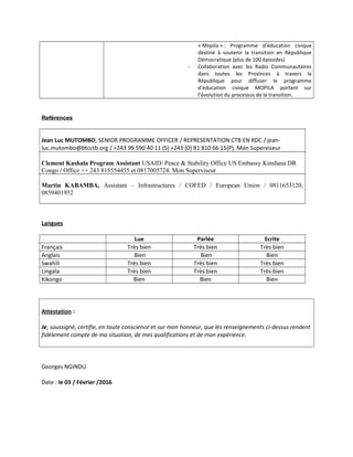 « Mopila » : Programme d’éducation civique
destiné à soutenir la transition en République
Démocratique (plus de 100 épisodes)
- Collaboration avec les Radio Communautaires
dans toutes les Provinces à travers la
République pour diffuser le programme
d’éducation civique MOPILA portant sur
l’évolution du processus de la transition.
Reférences
Jean Luc MUTOMBO, SENIOR PROGRAMME OFFICER / REPRESENTATION CTB EN RDC / jean-
luc.mutombo@btcctb.org / +243 99 590 40 11 (S) +243 (0) 81 810 66 15(P). Mon Superviseur
Clement Kashala Program Assistant USAID/ Peace & Stability Office US Embassy Kinshasa DR
Congo / Office ++ 243 815554455 et 0817005724. Mon Superviseur
Martin KABAMBA, Assistant – Infrastructures / COFED / European Union / 0811653120,
0859401952
Langues
Lue Parlée Ecrite
Français Très bien Très bien Très bien
Anglais Bien Bien Bien
Swahili Très bien Très bien Très bien
Lingala Très bien Très bien Très bien
Kikongo Bien Bien Bien
Attestation :
Je, soussigné, certifie, en toute conscience et sur mon honneur, que les renseignements ci-dessus rendent
fidèlement compte de ma situation, de mes qualifications et de mon expérience.
Georges NGINDU
Date : le 03 / Février /2016
 