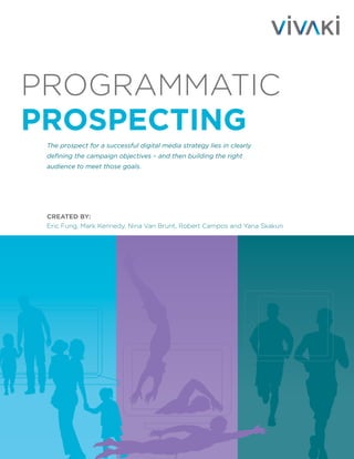 XX PROGRAMMATIC PROSPECTING
PROGRAMMATIC
PROSPECTING
CREATED BY:
Eric Fung, Mark Kennedy, Nina Van Brunt, Robert Campos and Yana Skakun
The prospect for a successful digital media strategy lies in clearly
defining the campaign objectives – and then building the right
audience to meet those goals.
 
