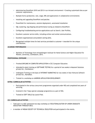  Administering SharePoint 2010 and 2013 in an intranet environment Creating customized sites as per
customer requirements.
 Multiple farms (production, test, stage, DR) and applications in collaborative environments
 Installing and upgrading SharePoint and patches
 PowerShell for maintenance, solution deployment, automated installation
 SQL clustering, log shipping and performance tuning as related to SharePoint
 Configuring/troubleshooting service applications such as Search, User Profiles,
 Excellent customer service skills, including written and verbal communications.
 Excellent organizational and problem solving skills.
 Recognized multiple times for best services provided to customer Awarded for the unique
contributions.
ACADEMIC PERFORMANCE
 Bachelor of Technology from Avinashilingam institute for Home Science and Higher Education For
Women, University, Coimbatore, 2015.
PROFESSIONAL EXPOSURE
 Finished DIPLOMO IN COMPUTER APPLICATION in CSC Computer Education.
 Attended In-plant training on SOFTWARE TESTING for a period of two weeks in Mazenet Solutions
private ltd., Coimbatore.
 Undergone Training on the basis of INTERNET MARKETING for two weeks in Stan Ventures Softtech
private ltd., Namakkal.
 Trained in a workshop on ANDROID APPLICATION DEVELOPMENT.
EXTRA- CURRICULAR ACTIVITIES
 Participated in the various concurrent programmes organized under NSS and completed two years of
servicing.
 Involved in the 7 days special campaign programme as a part of NSS.
 Trained on SOFT SKILLS by Launch Pad.
CO- CURRICULAR ACTIVITIES
 Took part in a UGC sponsored two days workshop on VOCATIONALISATION OF UNDER GRADUATE
EDUCATION THROUGH CBCS.
 A member of INDIAN SOCIETY OF TECHNICAL EDUCATION and participated in the events.
 