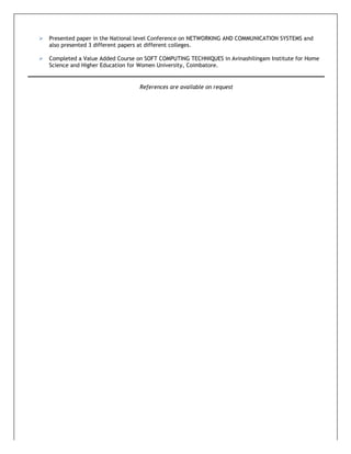  Presented paper in the National level Conference on NETWORKING AND COMMUNICATION SYSTEMS and
also presented 3 different papers at different colleges.
 Completed a Value Added Course on SOFT COMPUTING TECHNIQUES in Avinashilingam Institute for Home
Science and Higher Education for Women University, Coimbatore.
References are available on request
 