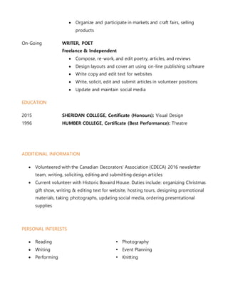  Organize and participate in markets and craft fairs, selling
products
On-Going WRITER, POET
Freelance & Independent
 Compose, re-work, and edit poetry, articles, and reviews
 Design layouts and cover art using on-line publishing software
 Write copy and edit text for websites
 Write, solicit, edit and submit articles in volunteer positions
 Update and maintain social media
EDUCATION
2015 SHERIDAN COLLEGE, Certificate (Honours): Visual Design
1996 HUMBER COLLEGE, Certificate (Best Performance): Theatre
ADDITIONAL INFORMATION
 Volunteered with the Canadian Decorators’ Association (CDECA) 2016 newsletter
team, writing, soliciting, editing and submitting design articles
 Current volunteer with Historic Bovaird House. Duties include: organizing Christmas
gift show, writing & editing text for website, hosting tours, designing promotional
materials, taking photographs, updating social media, ordering presentational
supplies
PERSONAL INTERESTS
 Reading Photography
 Writing Event Planning
 Performing Knitting
 