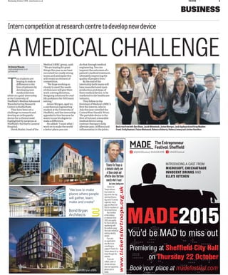 9Wednesday,October7,2015 www.thestar.co.uk THESTAR
BUSINESS
T
enstudentsare
hopingtomakea
diﬀerencetothe
livesofpatientsby
developingnew
medicaldevices
whileonapaid-internship
attheUniversityof
Sheﬃeld’sMedicalAdvanced
ManufacturingResearch
CentreinRotherham.
Theyhavebeenseta
challengetoresearchand
developanorthopaedic
deviceforaclinicalneed
highlightedbysurgeonsat
Sheﬃeld’sNorthernGeneral
Hospital.
DerekBoaler,headofthe
MedicalAMRCgroup,said:
“Wearehopingforgreat
thingsthisyearaswehave
recruitedtworeallystrong
teamsandanticipatethis
willcreateanelementof
competition.
“Wehopeworkingso
closelytomeettheneeds
ofclinicianswillgivetheir
workastrongdirection,
designingsolutionsforreal-
lifeproblemstheNHSwant
solving.”
JamesMorgan,aged20,
amechanicalengineering
studentattheUniversityof
Sheﬃeld,saidtheinternship
appealedtohimbecausehe
wantstousehisdegreeto
makeadiﬀerence.
Headded:“IwantwhatI
workontomaketheworld
abetterplace;youcan
dothatthroughmedical
engineering.Youcan
improvetheoutcomesofa
patient’smedicaltreatment,
ultimatelyimprovingthe
qualityofpeople’slives.”
Bytheendofthe
internshipbothteamswill
havemanufacturedapre-
productionprototypeof
theirmedicaldevice,tobe
marketedtothehealthcare
industry.
Theyfollowinthe
footstepsofMedicalAMRC’s
ﬁrstﬁveinterns,whoin
Julythisyearunveiledthe
ContraWearHand&Wrist.
Theportabledeviceisthe
ﬁrstofitskind;awearable
medicaldeviceusing
contrasttherapytohelp
alleviatepain,stiﬀnessand
inﬂammationinthejoints.
AMEDICALCHALLENGE
Interncompetitionatresearchcentretodevelopnewdevice
ByDavidWalsh
david.walsh@thestar.co.uk
@TheStarBiz
Backrowfromleft:BenShaw,JacobWeinstock,JamesMorgan,JackAppleyardandGregMadden
Front:EmilyBeatson,FaizanMahmood,RebeccaDoherty,HelenaLiveseyandJordanHamilton
www.bondbryan.com
“We love to make
places where people
will gather, learn,
make and create”
MADE2015
You’d be MAD to miss out
INTRODUCING A CAST FROM
MICROSOFT, CHECKATRADE
INNOCENT DRINKS AND
ELLA’S KITCHEN
Premiering at Shefﬁeld City Hall
on Thursday 22 October
Book your place at madefestival.com
MADEFestival@MADEfestival #MADE2015
MADE The Entrepreneur
Festival: Sheffield
Tickets For
Troops delivers
free tickets for
big events like top
sporting ﬁxtures,
big nameTVshows,
superstar music
gigs andWest End
hits for members of
the armed forces.
Anymember
of the military
orveterans from
2001 can qualify
for free tickets by
registeringwith
thewebsite using
their own individual
militaryidentity
details.
Ifyou are
an organisation
who like to do
something to
supportTickets For
Troops please let us
knowthrough the
website.
Ifyou are
soldier,sailor or
airman andyou
have not registered,
please join us
today.
‘TicketsForTroopsis
afantasticcharity,one
ofthosesimpleand
effectiveideasthatdoes
exactlywhatitsays’
GaryLineker,foundingpatron
www.ticketsfortroops.org.uk
 