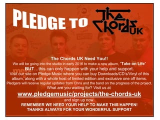 The Chords UK Need You!!
We will be going into the studio in early 2016 to make a new album, “Take on Life”
BUT…this can only happen with your help and support.
Visit our site on Pledge Music where you can buy Downloads/CD’s/Vinyl of this
album, along with a whole host of limited edition and exclusive one off items.
Pledgers will receive regular updates from Chris and the band on the progress of the project.
What are you waiting for? Visit us at
www.pledgemusic/projects/the-chords-uk
and sign up now.
REMEMBER WE NEED YOUR HELP TO MAKE THIS HAPPEN!
THANKS ALWAYS FOR YOUR WONDERFUL SUPPORT
 