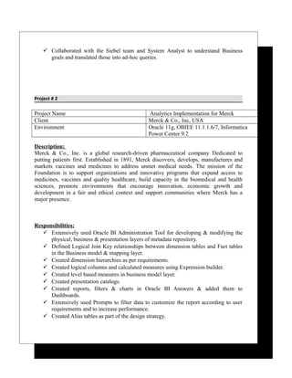  Collaborated with the Siebel team and System Analyst to understand Business
goals and translated those into ad-hoc queries.
Project # 2
Project Name Analytics Implementation for Merck
Client Merck & Co., Inc, USA
Environment Oracle 11g, OBIEE 11.1.1.6/7, Informatica
Power Center 9.2
Description:
Merck & Co., Inc. is a global research-driven pharmaceutical company Dedicated to
putting patients first. Established in 1891, Merck discovers, develops, manufactures and
markets vaccines and medicines to address unmet medical needs. The mission of the
Foundation is to support organizations and innovative programs that expand access to
medicines, vaccines and quality healthcare, build capacity in the biomedical and health
sciences, promote environments that encourage innovation, economic growth and
development in a fair and ethical context and support communities where Merck has a
major presence.
Responsibilities:
 Extensively used Oracle BI Administration Tool for developing & modifying the
physical, business & presentation layers of metadata repository.
 Defined Logical Join Key relationships between dimension tables and Fact tables
in the Business model & mapping layer.
 Created dimension hierarchies as per requirements.
 Created logical columns and calculated measures using Expression builder.
 Created level based measures in business model layer.
 Created presentation catalogs.
 Created reports, filters & charts in Oracle BI Answers & added them to
Dashboards.
 Extensively used Prompts to filter data to customize the report according to user
requirements and to increase performance.
 Created Alias tables as part of the design strategy.
 