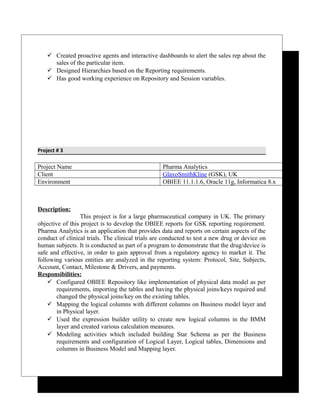  Created proactive agents and interactive dashboards to alert the sales rep about the
sales of the particular item.
 Designed Hierarchies based on the Reporting requirements.
 Has good working experience on Repository and Session variables.
Project # 3
Project Name Pharma Analytics
Client GlaxoSmithKline (GSK), UK
Environment OBIEE 11.1.1.6, Oracle 11g, Informatica 8.x
Description:
This project is for a large pharmaceutical company in UK. The primary
objective of this project is to develop the OBIEE reports for GSK reporting requirement.
Pharma Analytics is an application that provides data and reports on certain aspects of the
conduct of clinical trials. The clinical trials are conducted to test a new drug or device on
human subjects. It is conducted as part of a program to demonstrate that the drug/device is
safe and effective, in order to gain approval from a regulatory agency to market it. The
following various entities are analyzed in the reporting system: Protocol, Site, Subjects,
Account, Contact, Milestone & Drivers, and payments.
Responsibilities:
 Configured OBIEE Repository like implementation of physical data model as per
requirements, importing the tables and having the physical joins/keys required and
changed the physical joins/key on the existing tables.
 Mapping the logical columns with different columns on Business model layer and
in Physical layer.
 Used the expression builder utility to create new logical columns in the BMM
layer and created various calculation measures.
 Modeling activities which included building Star Schema as per the Business
requirements and configuration of Logical Layer, Logical tables, Dimensions and
columns in Business Model and Mapping layer.
 