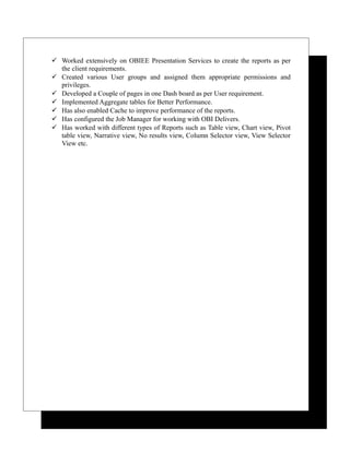  Worked extensively on OBIEE Presentation Services to create the reports as per
the client requirements.
 Created various User groups and assigned them appropriate permissions and
privileges.
 Developed a Couple of pages in one Dash board as per User requirement.
 Implemented Aggregate tables for Better Performance.
 Has also enabled Cache to improve performance of the reports.
 Has configured the Job Manager for working with OBI Delivers.
 Has worked with different types of Reports such as Table view, Chart view, Pivot
table view, Narrative view, No results view, Column Selector view, View Selector
View etc.
 