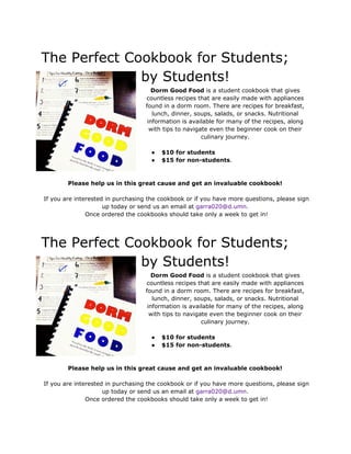  
The Perfect Cookbook for Students; 
by Students!  
Dorm Good Food​ is a student cookbook that gives 
countless recipes that are easily made with appliances 
found in a dorm room. There are recipes for breakfast, 
lunch, dinner, soups, salads, or snacks. Nutritional 
information is available for many of the recipes, along 
with tips to navigate even the beginner cook on their 
culinary journey. 
 
● $10 for students  
● $15 for non­students​.  
 
 
Please help us in this great cause and get an invaluable cookbook! 
 
 If you are interested in purchasing the cookbook or if you have more questions, please sign 
up today or send us an email at ​garra020@d.umn. 
 Once ordered the cookbooks should take only a week to get in! 
 
 
The Perfect Cookbook for Students; 
by Students!  
Dorm Good Food​ is a student cookbook that gives 
countless recipes that are easily made with appliances 
found in a dorm room. There are recipes for breakfast, 
lunch, dinner, soups, salads, or snacks. Nutritional 
information is available for many of the recipes, along 
with tips to navigate even the beginner cook on their 
culinary journey. 
 
● $10 for students  
● $15 for non­students​.  
 
 
Please help us in this great cause and get an invaluable cookbook! 
 
 If you are interested in purchasing the cookbook or if you have more questions, please sign 
up today or send us an email at ​garra020@d.umn. 
 Once ordered the cookbooks should take only a week to get in! 
 
 