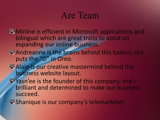Are Team
Mirline is efficient in Microsoft applications and
bilingual which are great traits to assist on
expanding our online business.
Andreanne is the brains behind this bakery; she
puts the “O” in Oreo.
Alain is our creative mastermind behind the
business website layout.
Yasn’ee is the founder of this company; she’s
brilliant and determined to make our business
succeed.
Shanique is our company’s telemarketer.
 
