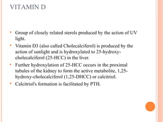 VITAMIN D

Group of closely related sterols produced by the action of UV
light.

Vitamin D3 (also called Cholecalciferol) is produced by the
action of sunlight and is hydroxylated to 25-hydroxy-
cholecalciferol (25-HCC) in the liver.

Further hydroxylation of 25-HCC occurs in the proximal
tubules of the kidney to form the active metabolite, 1,25-
hydroxy-cholecalciferol (1,25-DHCC) or calcitriol.

Calcitriol's formation is facilitated by PTH.
 