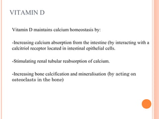 VITAMIN D
Vitamin D maintains calcium homeostasis by:
-Increasing calcium absorption from the intestine (by interacting with a
calcitriol receptor located in intestinal epithelial cells.
-Stimulating renal tubular reabsorption of calcium.
-Increasing bone calcification and mineralisation (by acting on
osteoclasts in the bone)
 
