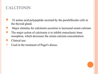 CALCITONIN
 32 amino acid polypeptide secreted by the parafollicular cells in
the thyroid gland.
 Major stimulus for calcitonin secretion is increased serum calcium.
 The major action of calcitonin is to inhibit osteoclastic bone
resorption, which decreases the serum calcium concentration.
 Clinical use:
 Used in the treatment of Paget's diease.
 