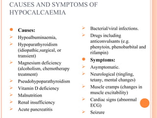 CAUSES AND SYMPTOMS OF
HYPOCALCAEMIA
 Causes:
 Hypoalbuminaemia,
 Hypoparathyroidism
(idiopathic,surgical, or
transient)
 Magnesium deficiency
(alcoholism, chemotherapy
treatment)
 Pseudohypoparathyroidism
 Vitamin D deficiency
 Malnutrition
 Renal insufficiency
 Acute pancreatitis
 Bacterial/viral infections.
 Drugs including
anticonvulsants (e.g.
phenytoin, phenobarbital and
rifampin)
 Symptoms:
 Asymptomatic.
 Neurological (tingling,
tetany, mental changes)
 Muscle cramps (changes in
muscle excitability)
 Cardiac signs (abnormal
ECG)
 Seizure
 