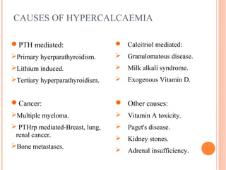CAUSES OF HYPERCALCAEMIA
PTH mediated:
Primary hyerparathyroidism.
Lithium induced.
Tertiary hyperparathyroidism.
 Calcitriol mediated:
 Granulomatous disease.
 Milk alkali syndrome.
 Exogenous Vitamin D.
 Other causes:
 Vitamin A toxicity.
 Paget's disease.
 Kidney stones.
 Adrenal insufficiency.
Cancer:
Multiple myeloma.
 PTHrp mediated-Breast, lung,
renal cancer.
Bone metastases.
 