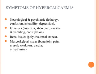 SYMPTOMS OF HYPERCALCAEMIA
 Neurological & psychiatric (lethargy,
confusion, irritability, depression).
 GI issues (anorexia, abdo pain, nausea
& vomiting, constipation).
 Renal issues (polyuria, renal stones).
 Muscoskeletal issues (bone/joint pain,
muscle weakness, cardiac
arrhythmias).
 