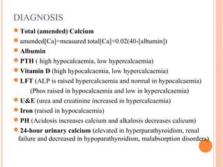DIAGNOSIS
Total (amended) Calcium
amended[Ca]=measured total[Ca]+0.02(40-[albumin])
Albumin
PTH ( high hypocalcaemia, low hypercalcaemia)
Vitamin D (high hypocalcaemia, low hypercalcaemia)
LFT (ALP is raised hypercalcaemia and normal in hypocalcaemia)
(Phos raised in hypocalcaemia and low in hypercalcaemia)
U&E (urea and creatinine increased in hypercalcaemia)
Iron (raised in hypocalcaemia)
PH (Acidosis increases calcium and alkalosis decreases calicum)
24-hour urinary calcium (elevated in hyperparathyroidism, renal
failure and decreased in hypoparathyroidism, malabsorption disorders)
 