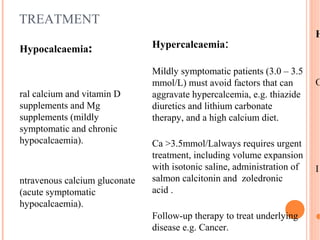 TREATMENT
H
Hypocalcaemia:
O
ral calcium and vitamin D
supplements and Mg
supplements (mildly
symptomatic and chronic
hypocalcaemia).
I
ntravenous calcium gluconate
(acute symptomatic
hypocalcaemia).

Hypercalcaemia:
Mildly symptomatic patients (3.0 – 3.5
mmol/L) must avoid factors that can
aggravate hypercalcemia, e.g. thiazide
diuretics and lithium carbonate
therapy, and a high calcium diet.
Ca >3.5mmol/Lalways requires urgent
treatment, including volume expansion
with isotonic saline, administration of
salmon calcitonin and zoledronic
acid .
Follow-up therapy to treat underlying
disease e.g. Cancer.
 