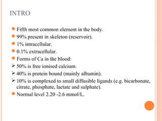 INTRO
Fifth most common element in the body.
99% present in skeleton (reservoir).
1% intracellular.
0.1% extracellular.
Forms of Ca in the blood:
 50% is free ionised calcium.
 40% is protein bound (mainly albumin).
 10% is complexed to small diffusible ligands (e.g. bicarbonate,
citrate, phosphate, lactate and sulphate).
Normal level 2.20 -2.6 mmol/L.
 