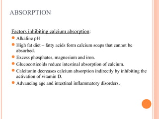 ABSORPTION
Factors inhibiting calcium absorption:
Alkaline pH
High fat diet – fatty acids form calcium soaps that cannot be
absorbed.
Excess phosphates, magnesium and iron.
Glucocorticoids reduce intestinal absorption of calcium.
Calcitonin decreases calcium absorption indirectly by inhibiting the
activation of vitamin D.
Advancing age and intestinal inflammatory disorders.
 
