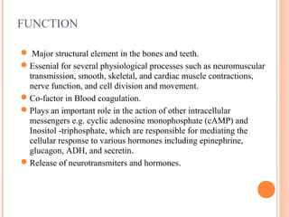 FUNCTION
 Major structural element in the bones and teeth.
Essenial for several physiological processes such as neuromuscular
transmission, smooth, skeletal, and cardiac muscle contractions,
nerve function, and cell division and movement.
Co-factor in Blood coagulation.
Plays an important role in the action of other intracellular
messengers e.g. cyclic adenosine monophosphate (cAMP) and
Inositol -triphosphate, which are responsible for mediating the
cellular response to various hormones including epinephrine,
glucagon, ADH, and secretin.
Release of neurotransmiters and hormones.
 