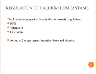 REGULATION OF CALCIUM HOMEASTASIS
The 3 main hormones involved in the homeostatic regulation:
PTH
Vitamin D
Calcitonin
Acting at 3 target organs: intestine, bone and kidneys.
 