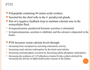 PTH
Polypeptide containing 84 amino acids residues.
Secreted by the chief cells in the 4 parathyroid glands.
Part of a negative feedback loop to maintain calcium ions in the
extracellular fluid.
 In hypocalcaemia, parathyroid hormone secretion is stimulated.
 In hypercalacaemia, secretion is inhibited, and the calcium is deposited in the
bones.
PTH increases serum calcium levels through:
 Increasing bone resorption by activating osteoclastic activity.
 Increasing renal calcium reabsorption by the distal renal tubules.
 Increasing renal phosphate excretion by decreasing tubule phosphate reabsorption.
 Increasing the synthesis of 1,25-dihydroxyvitamin D (also called calcitriol) by
increasing the activity of alpha-hydroxylase enzyme in the kidney.
 