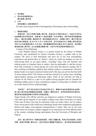 1、 项目确定
a、 项目名称或营销活动
微天堂真人图书馆
b、 口号
读有故事的人 做有深度的书
To read a man of great worth is the beginning of becoming a man worth reading.
c、 营销项目概述
营销内容：武汉大学微天堂真人图书馆，是由武汉大学图书馆主办，与武汉大学学生
社团阅微书社合作的项目。本着“每个人的经历都是一本书”的理念，我们寻找各种有趣有阅
历的人，通过采访真图、编写索书号、制作海报推文的方式，出版真人图书，通过平等交流
的形式供大家阅读。自 2013 年 12 月 17 日首次开馆，至今已经举办过 25 期真人图书馆活动，
共有 1783 位读者通过室内、户外、线上、现场直播等多种形式参加。作为公益活动，我们曾在
盲校做过真人图书馆，在山区捐建过微图书室，为孩子们带去阅读和希望的光芒。
Content of Our Marketing:
Little Paradise Human Library is a project hosted by the library of Wuhan
University and coordinated by Yuewei Literature Society, a student club in the
campus. We strive to find individuals who have his or her own extraordinary
experiences and present them as “books”, which are worth our reading, in ways of
interviewing them as our guest talkers, “encoding” them with call numbers and
making posters to introduce them to readers. And our philosophy is, and has always
been, that everybody is a book and has his or her story that deserves reading. We’ve
been working on building a platform that enables readers to communicate with these
human books in an equal, reciprocal manner and to this day, our activity has been held
25 times during which 1783 readers in total have joined us in various ways, including
indoor-outdoor gaming and interacting online. Some of our activities are held at
schools for the blind as a part of our public-serving program and we donated for
building reading rooms in poor mountainous regions to bring hope to children who
are in dire need of of love and knowledge.
目标用户： 线下活动以武汉大学在校大学生为主，兼顾华中地区各高校及社会读者；
线上真人图书馆活动跨越地区的阻隔，在最近一期的活动中，参与的读者来自全国各地，
甚至有来自美国孟菲斯大学和尼日利亚的读者。
Target Groups: Our off-line activities are targeted on students of Wuhan University,
who make up the majority of our readers, students from other universities of central
China and all those who may be interested, while our online shows are for readers
from various parts of the world since technology breaks down traditional geographical
barriers and makes cross-regional communication a reality. Take one of our most
recent shows for instance, readers engaged in our interaction are from different parts
of the country, including foreign participators from the University of Memphis and
Nigeria.
目的：真人图书作为一种新的阅读资源，丰富了馆藏内涵，有利于知识的获取、分享与
传播，读者开拓视野、增长见识，同时也有利于增强图书馆的活力，吸引更多读者走进图书
 