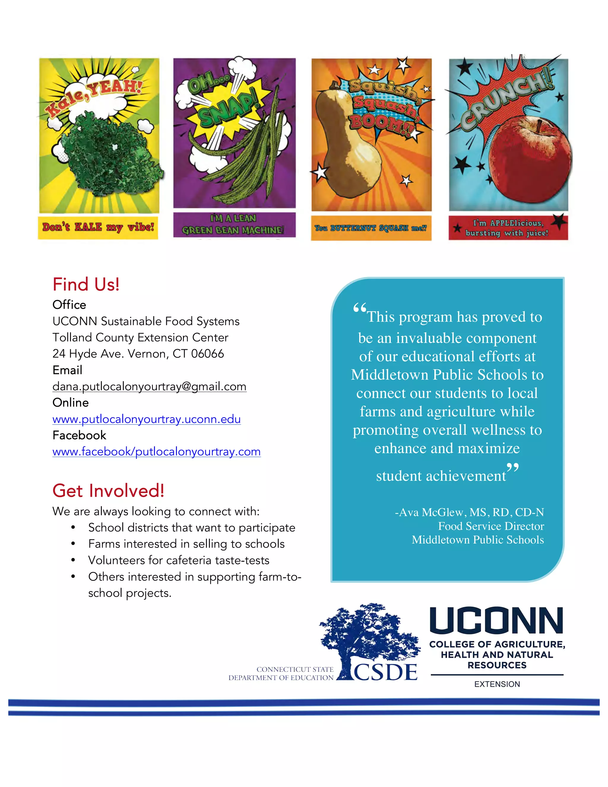 Find Us!
Office
UCONN Sustainable Food Systems
Tolland County Extension Center
24 Hyde Ave. Vernon, CT 06066
Email
dana.putlocalonyourtray@gmail.com
Online
www.putlocalonyourtray.uconn.edu
Facebook
www.facebook/putlocalonyourtray.com
Get Involved!
We are always looking to connect with:
• School districts that want to participate
• Farms interested in selling to schools
• Volunteers for cafeteria taste-tests
• Others interested in supporting farm-to-
school projects.
“This program has proved to
be an invaluable component
of our educational efforts at
Middletown Public Schools to
connect our students to local
farms and agriculture while
promoting overall wellness to
enhance and maximize
student achievement”
-Ava McGlew, MS, RD, CD-N
Food Service Director
Middletown Public Schools
	
 