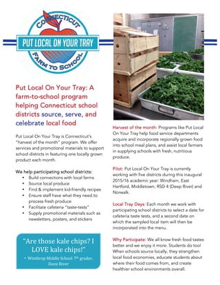 Put Local On Your Tray: A
farm-to-school program
helping Connecticut school
districts source, serve, and
celebrate local food
Put Local On Your Tray is Connecticut’s
“harvest of the month” program. We offer
services and promotional materials to support
school districts in featuring one locally grown
product each month.
We help participating school districts:
• Build connections with local farms
• Source local produce
• Find & implement kid-friendly recipes
• Ensure staff have what they need to
process fresh produce
• Facilitate cafeteria “taste-tests”
• Supply promotional materials such as
newsletters, posters, and stickers
“Are	those	kale	chips?	I	
LOVE	kale	chips!”		
-	Winthrop	Middle	School	7th	grader,	
Deep	River	
Harvest of the month: Programs like Put Local
On Your Tray help food service departments
acquire and incorporate regionally grown food
into school meal plans, and assist local farmers
in supplying schools with fresh, nutritious
produce.
Pilot: Put Local On Your Tray is currently
working with five districts during this inaugural
2015/16 academic year: Windham, East
Hartford, Middletown, RSD 4 (Deep River) and
Norwalk.
Local Tray Days: Each month we work with
participating school districts to select a date for
cafeteria taste tests, and a second date on
which the sampled local item will then be
incorporated into the menu.
Why Participate: We all know fresh food tastes
better and we enjoy it more. Students do too!
When schools source locally, they strengthen
local food economies, educate students about
where their food comes from, and create
healthier school environments overall.
 