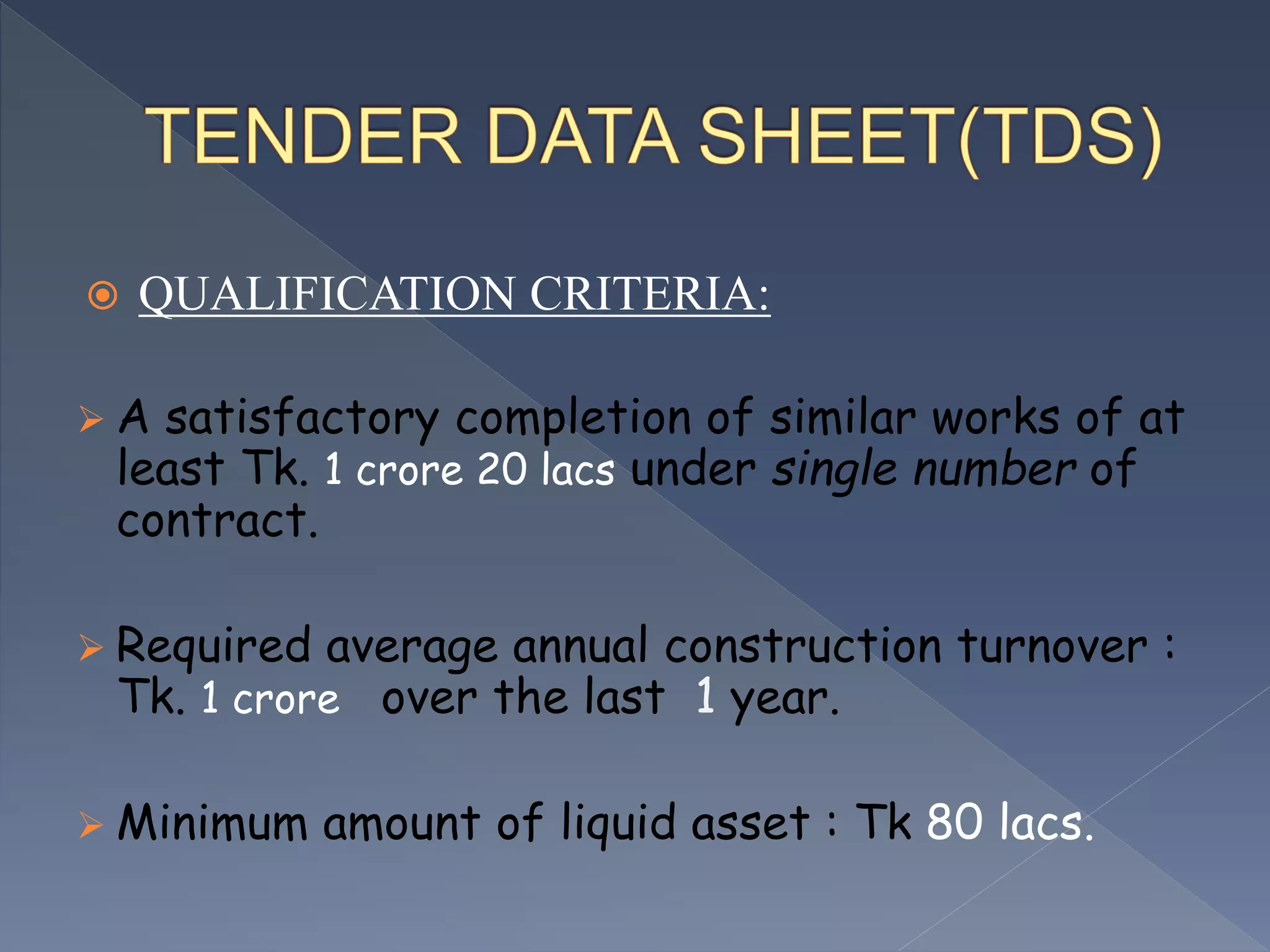  QUALIFICATION CRITERIA:
 A satisfactory completion of similar works of at
least Tk. 1 crore 20 lacs under single number of
contract.
 Required average annual construction turnover :
Tk. 1 crore over the last 1 year.
 Minimum amount of liquid asset : Tk 80 lacs.
 