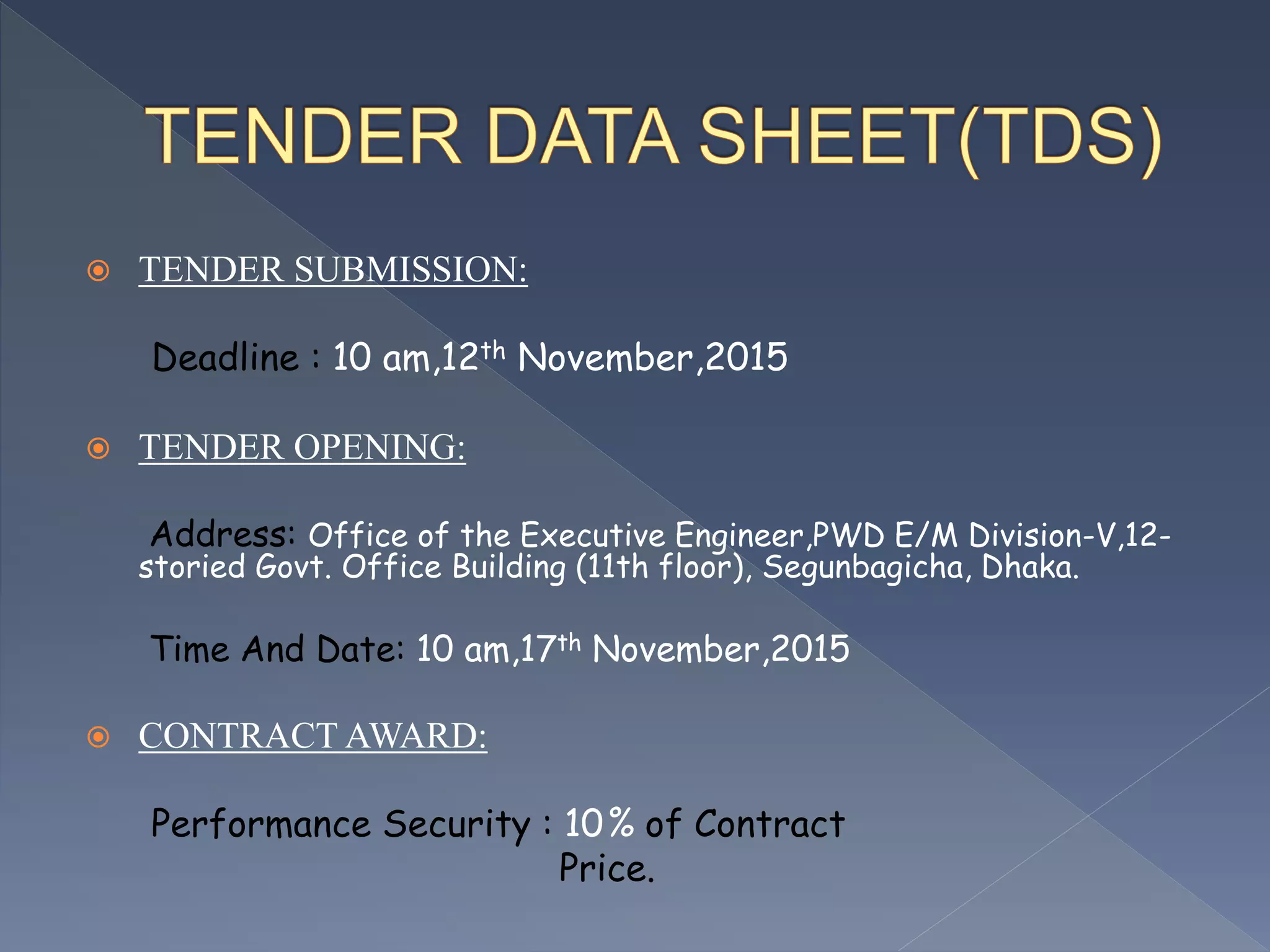 TENDER SUBMISSION:
Deadline : 10 am,12th November,2015
 TENDER OPENING:
Address: Office of the Executive Engineer,PWD E/M Division-V,12-
storied Govt. Office Building (11th floor), Segunbagicha, Dhaka.
Time And Date: 10 am,17th November,2015
 CONTRACT AWARD:
Performance Security : 10% of Contract
Price.
 