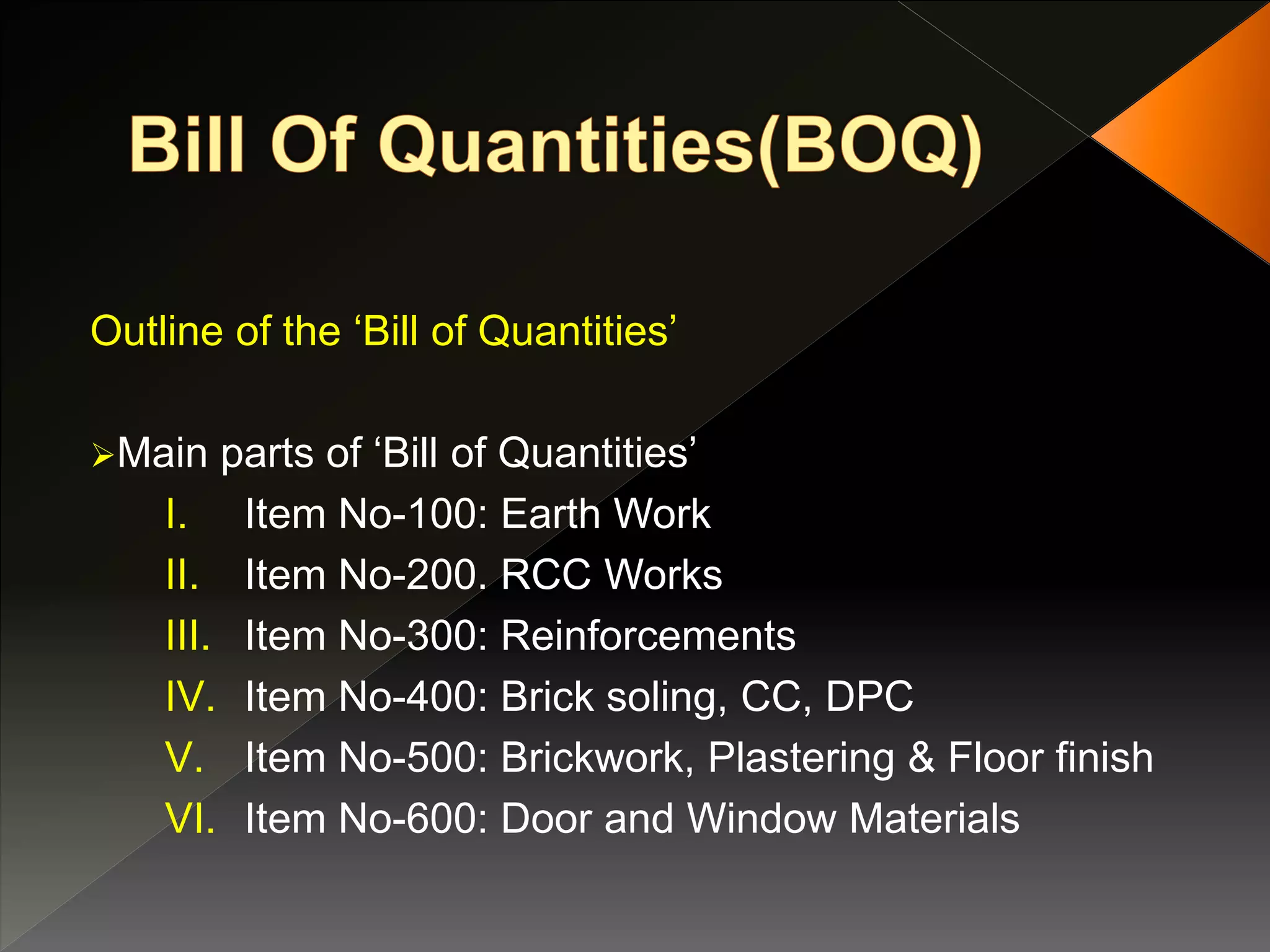 Outline of the ‘Bill of Quantities’
Main parts of ‘Bill of Quantities’
I. Item No-100: Earth Work
II. Item No-200. RCC Works
III. Item No-300: Reinforcements
IV. Item No-400: Brick soling, CC, DPC
V. Item No-500: Brickwork, Plastering & Floor finish
VI. Item No-600: Door and Window Materials
 