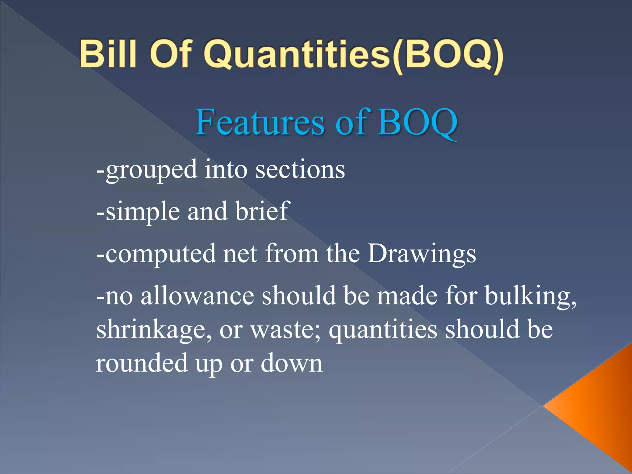 Features of BOQ
-grouped into sections
-simple and brief
-computed net from the Drawings
-no allowance should be made for bulking,
shrinkage, or waste; quantities should be
rounded up or down
 