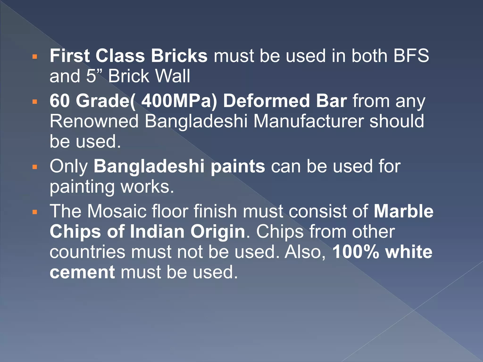  First Class Bricks must be used in both BFS
and 5” Brick Wall
 60 Grade( 400MPa) Deformed Bar from any
Renowned Bangladeshi Manufacturer should
be used.
 Only Bangladeshi paints can be used for
painting works.
 The Mosaic floor finish must consist of Marble
Chips of Indian Origin. Chips from other
countries must not be used. Also, 100% white
cement must be used.
 