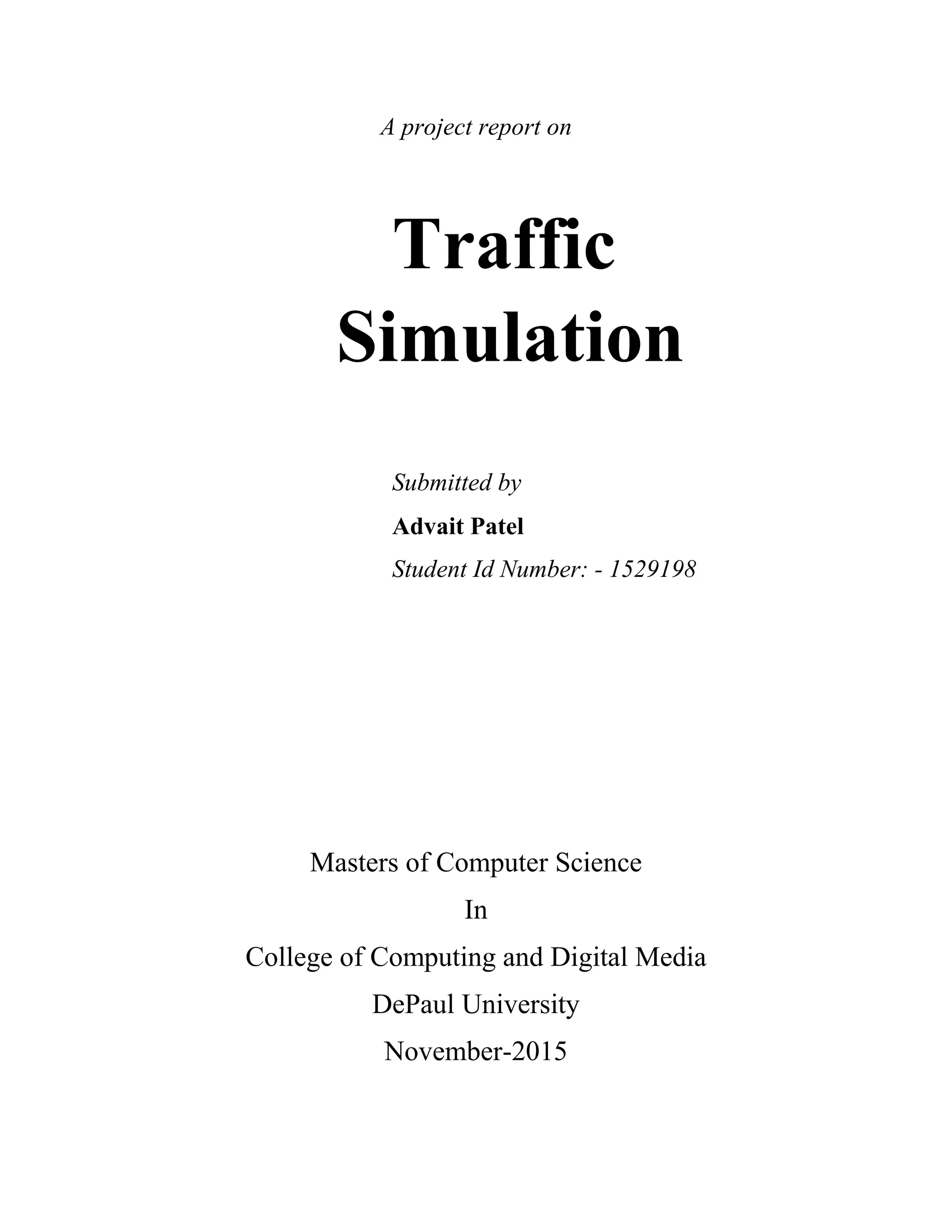 A project report on
Traffic
Simulation
Submitted by
Advait Patel
Student Id Number: - 1529198
Masters of Computer Science
In
College of Computing and Digital Media
DePaul University
November-2015
 
