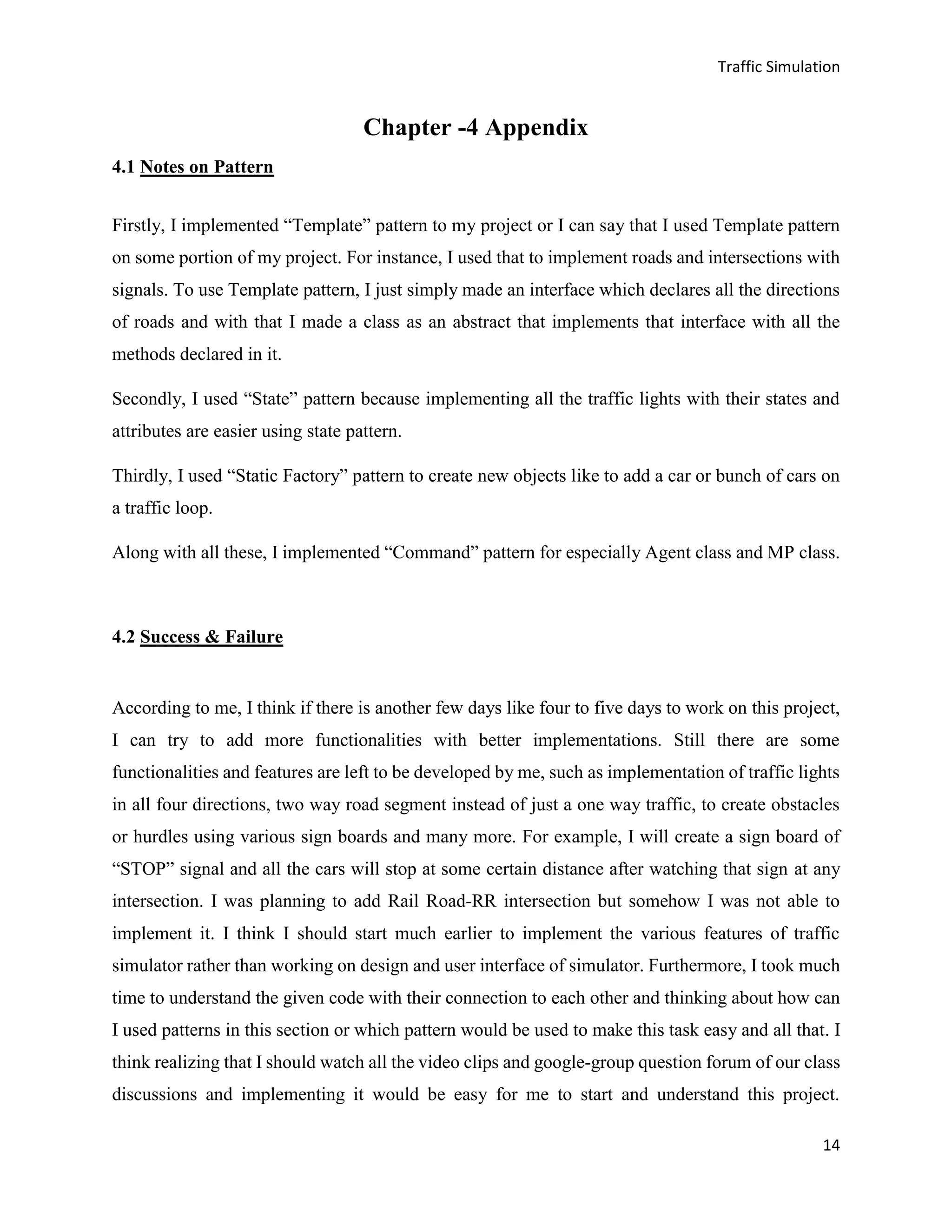 Traffic Simulation
14
Chapter -4 Appendix
4.1 Notes on Pattern
Firstly, I implemented “Template” pattern to my project or I can say that I used Template pattern
on some portion of my project. For instance, I used that to implement roads and intersections with
signals. To use Template pattern, I just simply made an interface which declares all the directions
of roads and with that I made a class as an abstract that implements that interface with all the
methods declared in it.
Secondly, I used “State” pattern because implementing all the traffic lights with their states and
attributes are easier using state pattern.
Thirdly, I used “Static Factory” pattern to create new objects like to add a car or bunch of cars on
a traffic loop.
Along with all these, I implemented “Command” pattern for especially Agent class and MP class.
4.2 Success & Failure
According to me, I think if there is another few days like four to five days to work on this project,
I can try to add more functionalities with better implementations. Still there are some
functionalities and features are left to be developed by me, such as implementation of traffic lights
in all four directions, two way road segment instead of just a one way traffic, to create obstacles
or hurdles using various sign boards and many more. For example, I will create a sign board of
“STOP” signal and all the cars will stop at some certain distance after watching that sign at any
intersection. I was planning to add Rail Road-RR intersection but somehow I was not able to
implement it. I think I should start much earlier to implement the various features of traffic
simulator rather than working on design and user interface of simulator. Furthermore, I took much
time to understand the given code with their connection to each other and thinking about how can
I used patterns in this section or which pattern would be used to make this task easy and all that. I
think realizing that I should watch all the video clips and google-group question forum of our class
discussions and implementing it would be easy for me to start and understand this project.
 