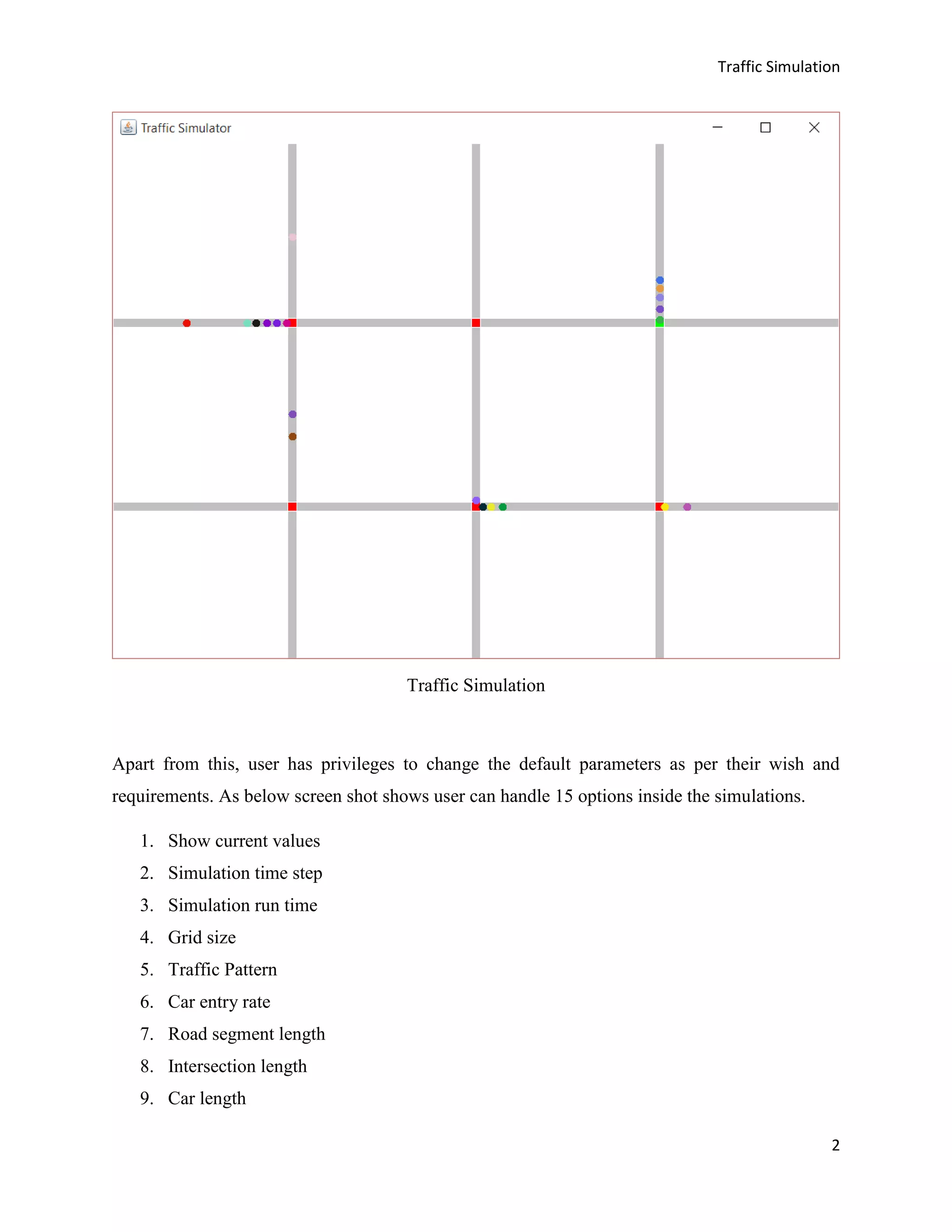 Traffic Simulation
2
Traffic Simulation
Apart from this, user has privileges to change the default parameters as per their wish and
requirements. As below screen shot shows user can handle 15 options inside the simulations.
1. Show current values
2. Simulation time step
3. Simulation run time
4. Grid size
5. Traffic Pattern
6. Car entry rate
7. Road segment length
8. Intersection length
9. Car length
 
