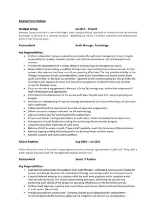 Employment History
Westpac Group Jul 2016 - Present
Westpac Group is Australia’s one of the largest bank. Westpac Group's portfolio of financial services brands and
businesses is focused on a common purpose - delighting our nearly 13 million customers and helping them
achieve their financial goals..
Position Held Audit Manager, Technology
Key Responsibilities:
 Perform independent reviews, evaluations and advice that will assist management in exercising its
responsibility to develop, maintain, monitor, and continuously enhance control frameworks and
systems.
 Promote the development of a strong, effective and enduring risk management culture.
 Responsible for team leading a portfolio of assignments and contributing as a team member to their
reviews. Also assesses that these controls are operating effectively. The role provides visibility to the
Westpac Group Board Audit Committee (BAC), other Board Committees and Boards and/or Board
Audit Committees of Westpac’s prudentially- regulated wholly-owned subsidiaries. Also provides the
incumbent with exposure to senior and executive management, multiple divisions and activities
across the Westpac Group.
 Focus on assurance engagements in Westpac's Group Technology area, and include assessment of
both infrastructure and applications.
 Contribute to the development of the annual audit plan, Provide input into resource planning and
budgets.
 Maintain an understanding of major technology developments and risks and the impact to assurance
work undertaken
 Independently lead the planning and execution of assurance engagements
 Deliver assurance reviews in line with the GA methodology
 Act as an ambassador for GA throughout the audit process
 Prepare and deliver training presentations to audit teams, Guide and develop Senior Associates.
 Management of audit fieldwork including the monitoring of team member progress
 Accurately assess the materiality of audit issues
 Delivery of draft assurance report, Prepare draft quarterly reports for business portfolio outcomes
 Develop ongoing working relationships with the Business Heads and their teams
 Monitor incidents and events within portfolio.
Allianz Australia Aug-2014 – Jun 2016
Allianz Australia is one of Australia's largest general insurers, employs approximately 3,800 staff. They offer a
wide range of insurance and risk management products and services.
Position Held Senior IT Auditor
Key Responsibilities:
 Lead planned audits under the guidance of an Audit Manager, understand business area in scope for
review, including key business risks including technology risks and general IT control environment.
 Execute fieldwork activities in accordance with the audit work programs and in compliance with
internal audit standards. This includes documenting processes, identifying key controls and
performing audit testing of the design and operating effectiveness of the identified controls.
 Perform Audit planning, reporting and issues follow-up processes. Maintain all audit documentation
in audit system (Teammate).
 Provide assurance on business and IT controls; provide value adding business improvement
recommendations to the business, balancing risk mitigation and commercial considerations.
 