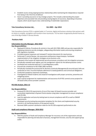  Establish sound, strong ongoing business relationships while maintaining the independence required
from being in the 'third line of defense'.
 Assist in providing assurance on key strategic projects. This includes understanding the project
objectives and associated risks and providing varying degrees of assurance, depending on business
request, which would require clear understanding of stakeholder expectations
Tata Consultancy Services Ltd., Oct-2005 – Apr-2014
Tata Consultancy Services (TCS) is a global leader in IT services, digital and business solutions that partners with
its clients to simplify, strengthen and transform their businesses. TCS has been recognized by Brand Finance as
one of the Big 4 Global IT Services Brands.
Positions Held
Information Security Manager, 2012-2014
Key Responsibilities:
 Deployed IS Policies, Procedures & controls in line with ISO 27001:2005 and was also responsible for
deploying enterprise security strategies, safeguarding information assets and ensuring compliance
with regulatory mandates.
 Provided proposal responses and reviewed IT solution documents for new business.
 Performed IT control Review, risk assessment and Business Impact Analysis. Facilitated
implementation of risk mitigation strategies across business units.
 Evaluated critical system & implemented security processes, procedure and risk mitigation processes.
 Periodically reviewed asset register and risk management reports for the delivery/solution center.
 Facilitated and conducted external IT, IS and Regulatory audits.
 Ensured site compliance to ISO 27001:2005 standard.
 Periodically reviewed the process/site for Business Continuity Management & ensured tests/ drills are
conducted on time. Ensured employee adherence to stated guidelines and Contractual Obligations.
 Conducted compliance awareness workshops.
 Investigated IS related incidents and closed all investigations with proper corrective, preventive and
mitigating actions.
 Lead a special assignment for implementation and assurance of all ITGC controls across projects for
UK based utility service provider customer.
PCI-DSS Analyst, 2011-12
Key Responsibilities:
 Analysed PCI DSS (2.0) requirements of one of the major UK based insurance provider and
successfully implemented a Payment Portal solution using token management to ensure compliance
with PCI DSS.
 Lead the application and security testing team to ensure compliance with PCI as well as OWASP
requirements.
 Developed security testing documentation templates for the clients and implemented security
controls in all interfacing systems of the payment portal.
 Received 100% customer satisfaction index for the PCI DSS assignment performed on-site.
Audit and compliance Manager, 2010-2012
Key Responsibilities:
 Held the position of Audit and Compliance Manager for insurance unit of the organization and was
responsible for planning and execution of process, management function, security and support group
audits.
 