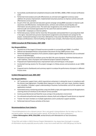  Successfully coordinated and completed enterprise wide ISO 9001, 20000, 27001 renewal certification
audit.
 Performed trend analysis and audit effectiveness at unit level and suggested numerous value
additions for process improvement. Implemented many best practices to improve controls and audit
effectiveness across projects.
 As part of the role, planned and executed a grand campaign among 8000 associates to improve audit
awareness and effectiveness. Conducted events, seminars and contests around Quality and
Information security policies areas. The event was recognized as one of the best practice in ISO
external audit and received appreciation for the same from external auditor.
 Trained 500 + employees as internal auditors.
 Performed process mentor role for more than 50 associates and assisted them in pursuing Green Belt
in Six sigma. Executed many process improvement assignments and achieved cost savings for the
project. Conducted trainings to more than 100 batches in key areas like Defect Prevention, Decision
Analysis and Resolution, Internal Auditing, Six Sigma-Lean concepts, information Security awareness
CMMi Consultant & PPQA Analyst, 2007-2009
Key Responsibilities:
 Assisted one of the largest US based Insurance provider to successfully get CMMi L-3 certified.
 Defined and developed Policies and procedure documents for key CMMi process areas.
 Performed objective evaluation of all customer projects against CMMi requirements and co-ordinated
closure of identified gaps.
 Reviewed and approved all artefacts across the SDLC life cycle of projects. Published Dashboards on
audit readiness, status of projects and tracked all projects towards compliance.
 Proposed and Implemented process improvement tools and techniques in the project
 Conducted training sessions for the project managers to follow process and procedures as per CMMi
level 3.
 Prepared metrics Dashboards and summary reports to analyse the performance of projects in different
Process areas
Incident Management Lead, 2005-2007
Key Responsibilities:
 24*7 production support team, which required pro-activeness in solving the issues in compliance with
the Service Level Agreement. Provided direct exposure to clients, end users issues, business impacts
and criticalities. Provided a good understanding of business functionalities and all the systems and
applications involved.
 Automated various monitoring activities using Unix Shells scripts and supported around 18 applications
covering almost all interfaces to the telecom service provider.
 Continuously Monitored and fixed the issues arising in the production environment
 Co-ordinated and performed new production releases, Built and configured Tuxedo Servers as required
 Trained the team members on multiple applications and in production support activities
 Performed Internal Process activities of the team
Recommendations from Linked in
"I found Mahalakshmi to be a dynamic person. She is very good in doing whatever she has taken up. She is a
very good auditor, had won many best auditor awards. All the best for her future endeavours."
— Kumar Melmangalam, MFM, CISA,CISM, worked directly with Mahalakshmi at Tata Consultancy
Services
"A top CISA rank holder in ISACA Chennai Chapter Mahalakshmi, has always been thorough in concepts
of information security especially security audits. It was nice to work with her in BPS ISM group, let that be
 