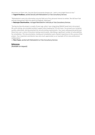 discussion on Client risks, Security Quiz/crosswords designs etc. I wish a very bright future to her."
— Yogesh Pendhare, worked directly with Mahalakshmi at Tata Consultancy Services
"Mahalakshmi came into information security field out of her personal interest to exhale. She did learn fast
and was doing great! Wish her good luck Regards, Natarajan"
— Natarajan Swaminathan, managed Mahalakshmi indirectly at Tata Consultancy Services
"During my Security project a couple of years ago, when I was integrating OWASP based tests into project
life cycle testing, you provided excellent support whist leading the TCS test team. You proved very receptive,
quickly understood, and documented the security testing requirements. Your team subsequently performed
these tests over a series of iterations lasting several weeks, identifying a significant number of vulnerabilities
for remediation. This documentation, testing and remediation were of great importance to the success of the
project. Your important contribution was very much appreciated, as an example of first class professional
collaboration."
— Piers Tuson, worked with Mahalakshmi at Tata Consultancy Services
References
(Available on request)
 