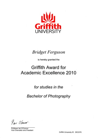 Nb
f^ Lrt"*''
Vice Chancellor and President
GriffithUNIVERSITY
Bridget Ferguson
is hereby granted the
Griffith Award for
Academic Excellence 201 0
for studies rn the
Bachelor of Photography
Griffith University lD: 2623376
 