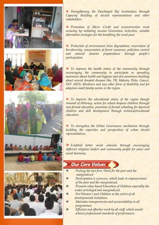  Strengthening the Panchayati Raj Institutions through
Capacity Building of elected representatives and other
stakeholders.
 Promotion of Micro Credit and reconstruction rural
economy by initiating Income Generation Activities, suitable
alternative strategies for the benefiting the rural poor.
 Protection of environment from degradation, reservation of
bio-diversity, conservation of forest resources, pollution control
and natural disaster preparedness through people’s
participation.
 To improve the health status of the community through
encouraging the community to participate in spreading
awareness about health and hygiene and also awareness building
about several dreaded diseases like, TB, Malaria, Polio, Cancer,
HIV AIDS, blindness and any other form of disability and for
adoption small family norms in the region.
 To improve the educational status of the region though
removal of illiteracy, action for school dropout children through
non-formal education, provision of formal schooling for deprived
children and skill development through technical/vocational
education.
 To strengthen the Urban Governance mechanism through
building the capacities and perspectives of urban elected
representatives.
 Establish better social cohesion through encouraging
different religious leaders and community people for peace and
social harmony.
 Putting the last first. Work for the poor and the
marginalized
 Participation is a process, which leads to empowerment
of the poor and the marginalized.
 Promote value based Education of Children especially the
under-privileged and marginalized.
 Put Women’s and Children at the centre of all
developmental initiatives.
 Maintain transparencies and accountability in all
programmes.
 Efficient and effective work by all staff, which would
achieve professional standards of performance.
Our Core Values
 