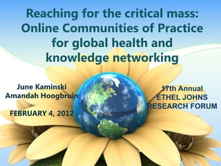 Reaching for the critical mass:
Online Communities of Practice
for global health and
knowledge networking
June Kaminski
Amandah Hoogbruin
FEBRUARY 4, 2012
17th Annual
ETHEL JOHNS
RESEARCH FORUM
 